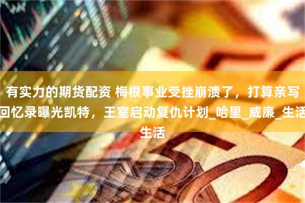 有实力的期货配资 梅根事业受挫崩溃了，打算亲写回忆录曝光凯特，王室启动复仇计划_哈里_威廉_生活