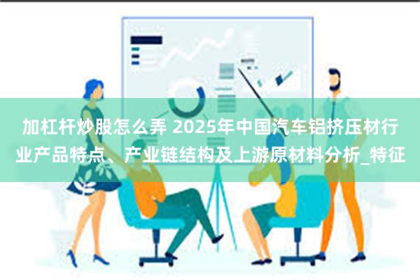 加杠杆炒股怎么弄 2025年中国汽车铝挤压材行业产品特点、产业链结构及上游原材料分析_特征