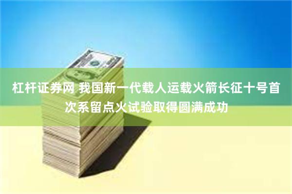 杠杆证券网 我国新一代载人运载火箭长征十号首次系留点火试验取得圆满成功