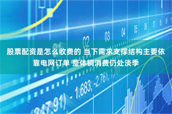 股票配资是怎么收费的 当下需求支撑结构主要依靠电网订单 整体铜消费仍处淡季