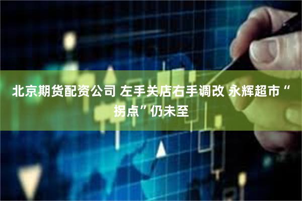 北京期货配资公司 左手关店右手调改 永辉超市“拐点”仍未至