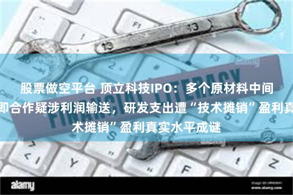股票做空平台 顶立科技IPO：多个原材料中间商成立当年即合作疑涉利润输送，研发支出遭“技术摊销”盈利真实水平成谜