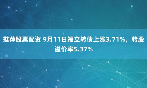 推荐股票配资 9月11日福立转债上涨3.71%，转股溢价率5.37%