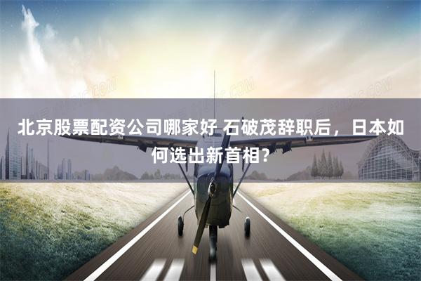 北京股票配资公司哪家好 石破茂辞职后，日本如何选出新首相？