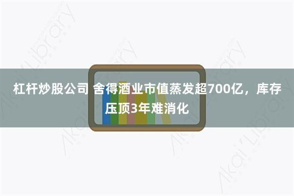 杠杆炒股公司 舍得酒业市值蒸发超700亿，库存压顶3年难消化