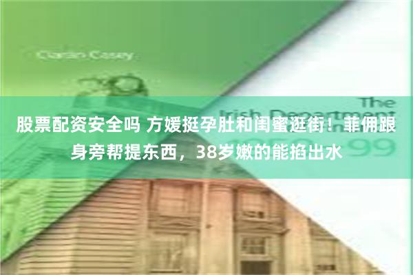 股票配资安全吗 方媛挺孕肚和闺蜜逛街！菲佣跟身旁帮提东西，38岁嫩的能掐出水