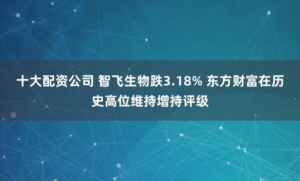 十大配资公司 智飞生物跌3.18% 东方财富在历史高位维持增持评级