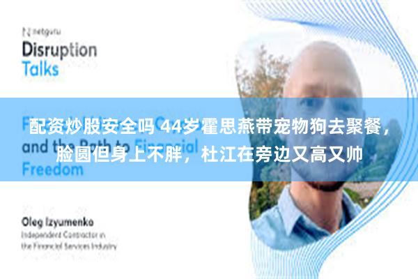 配资炒股安全吗 44岁霍思燕带宠物狗去聚餐，脸圆但身上不胖，杜江在旁边又高又帅