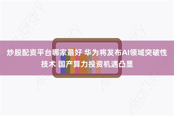 炒股配资平台哪家最好 华为将发布AI领域突破性技术 国产算力投资机遇凸显