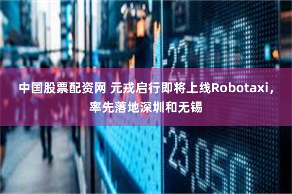 中国股票配资网 元戎启行即将上线Robotaxi,率先落地深圳和无锡
