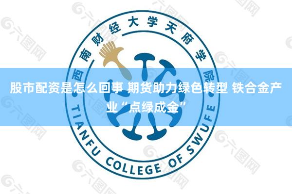 股市配资是怎么回事 期货助力绿色转型 铁合金产业“点绿成金”