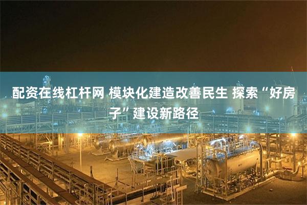 配资在线杠杆网 模块化建造改善民生 探索“好房子”建设新路径