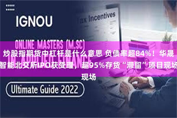 炒股指期货中杠杆是什么意思 负债率超84%！华晟智能北交所IPO获受理，超95%存货“滞留”项目现场