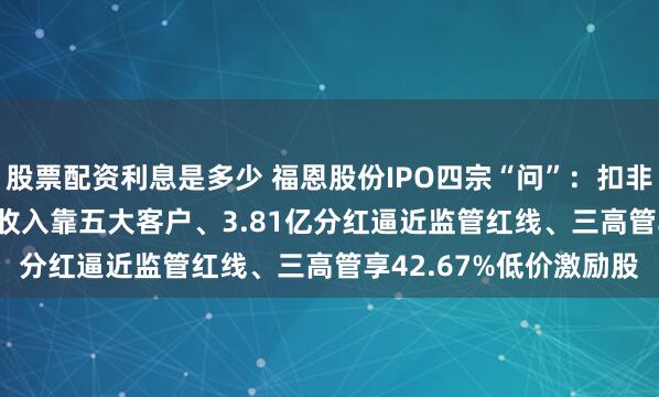 股票配资利息是多少 福恩股份IPO四宗“问”：扣非净利降16.43%、7成收入靠五大客户、3.81亿分红逼近监管红线、三高管享42.67%低价激励股